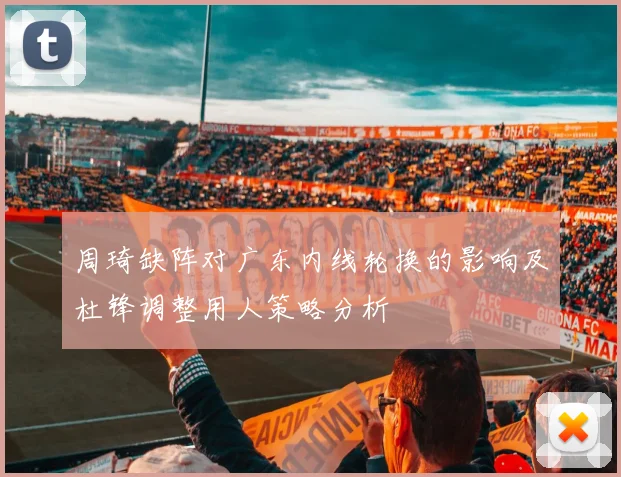 周琦缺阵对广东内线轮换的影响及杜锋调整用人策略分析