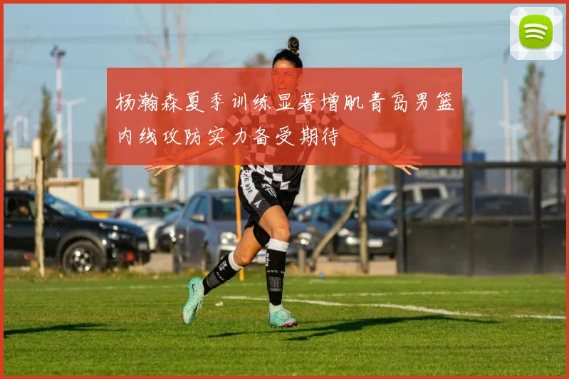 杨瀚森夏季训练显著增肌青岛男篮内线攻防实力备受期待