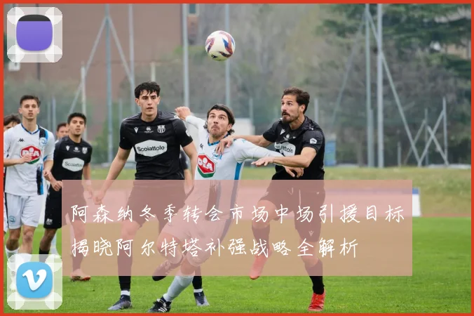 阿森纳冬季转会市场中场引援目标揭晓阿尔特塔补强战略全解析