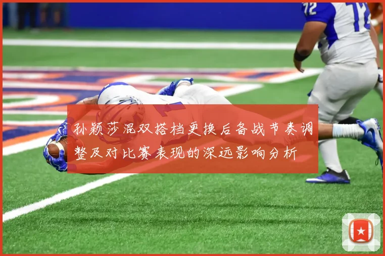 孙颖莎混双搭档更换后备战节奏调整及对比赛表现的深远影响分析