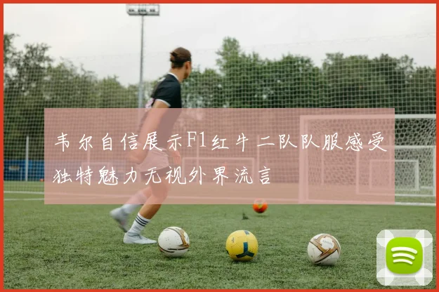韦尔自信展示F1红牛二队队服感受独特魅力无视外界流言