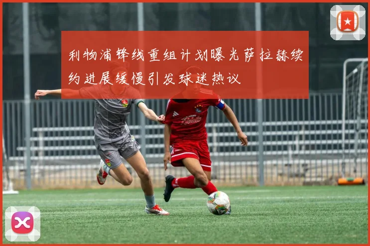 利物浦锋线重组计划曝光萨拉赫续约进展缓慢引发球迷热议